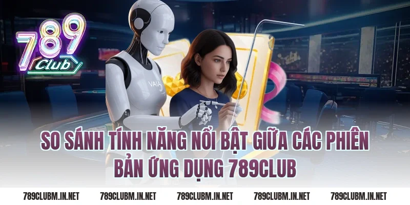 So Sánh Tính Năng Nổi Bật Giữa Các Phiên Bản Ứng Dụng 789Club